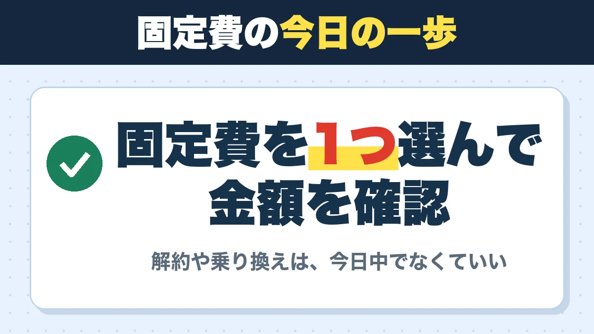固定費の今日の一歩。固定費を1つ選んで金額を確認。解約や乗り換えは、今日中でなくていい